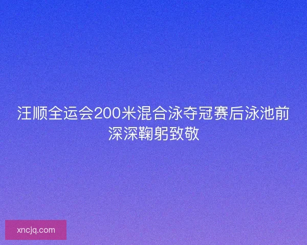 汪顺全运会200米混合泳夺冠赛后泳池前深深鞠躬致敬