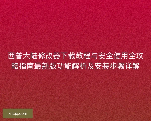 西普大陆修改器下载教程与安全使用全攻略指南最新版功能解析及安装步骤详解